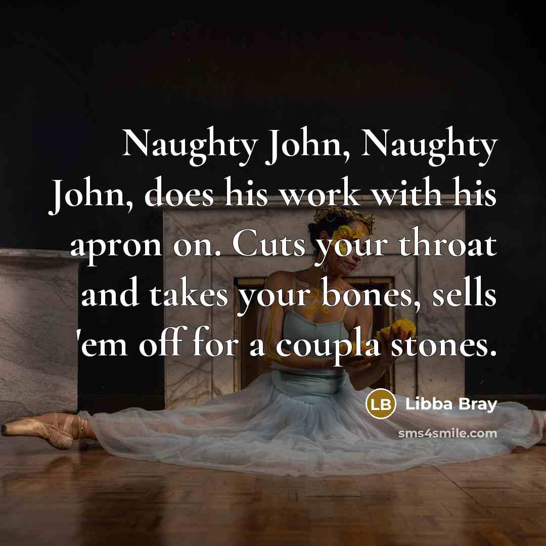 “Naughty John, Naughty John, does his work with his apron on. Cuts your throat and takes your bones, sells 'em off for a coupla stones.” quote by Libba Bray