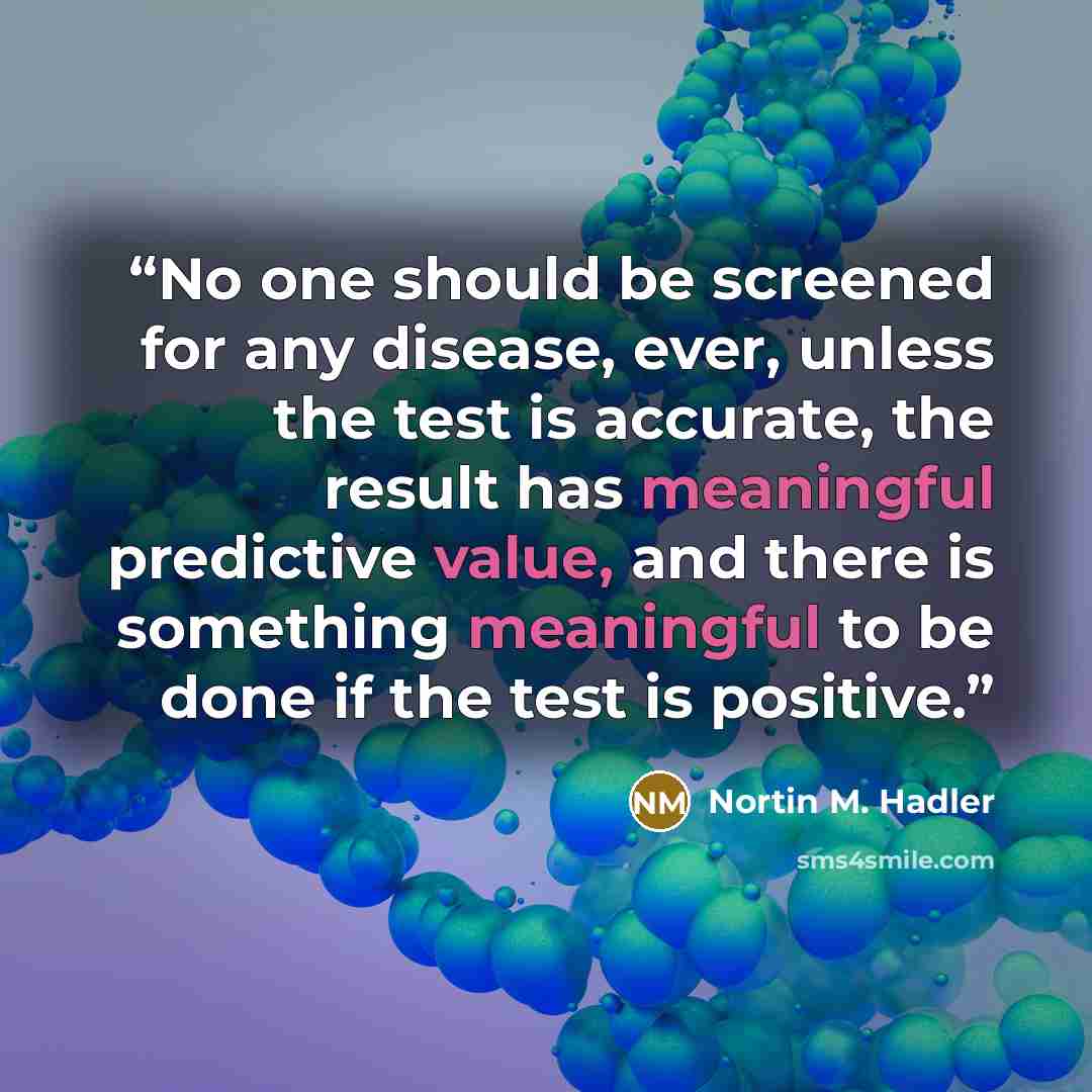 “No one should be screened for any disease, ever, unless the test is accurate, the result has meaningful predictive value, and there is something meaningful to be done if the test is positive.” quote by Nortin M. Hadler