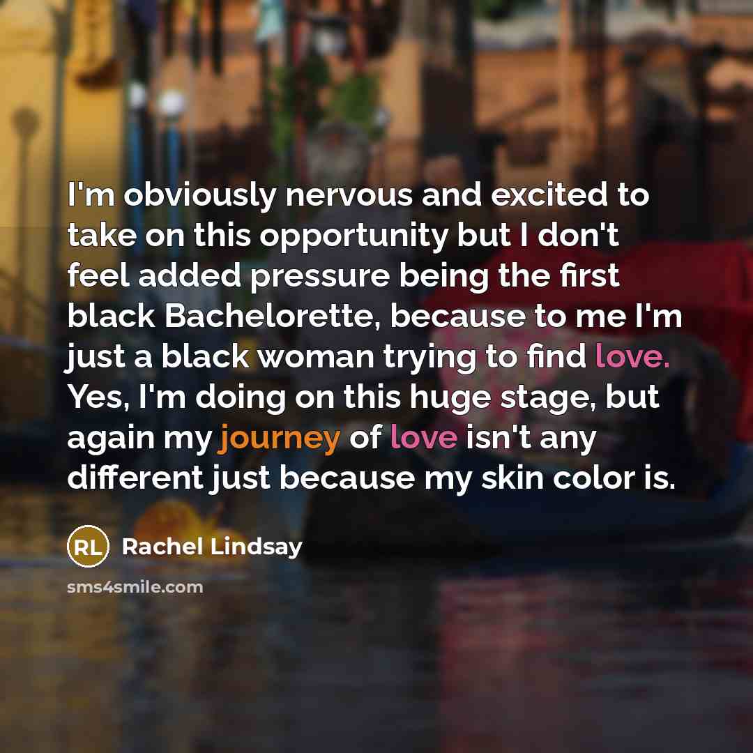“I'm obviously nervous and excited to take on this opportunity but I don't feel added pressure being the first black Bachelorette, because to me I'm just a black woman trying to find love. Yes, I'm doing on this huge stage, but again my journey of love isn't any different just because my skin color…” quote by Rachel Lindsay