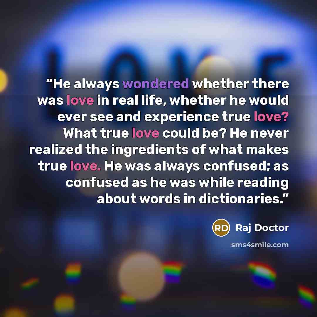 “He always wondered whether there was love in real life, whether he would ever see and experience true love? What true love could be? He never realized the ingredients of what makes true love. He was always confused; as confused as he was while reading about words in dictionaries.” quote by Raj Doctor