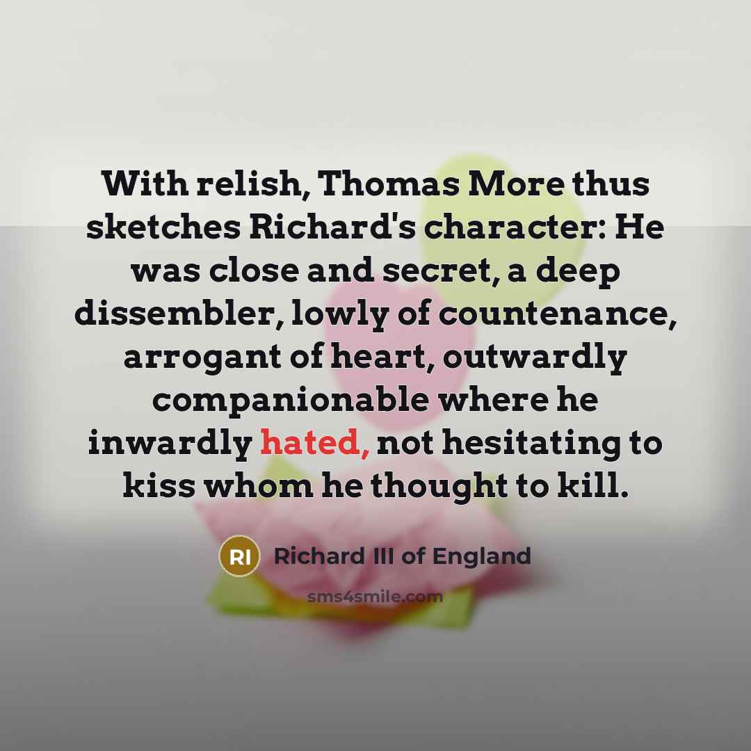 “With relish, Thomas More thus sketches Richard's character: He was close and secret, a deep dissembler, lowly of countenance, arrogant of heart, outwardly companionable where he inwardly hated, not hesitating to kiss whom he thought to kill.” quote by Richard III of England