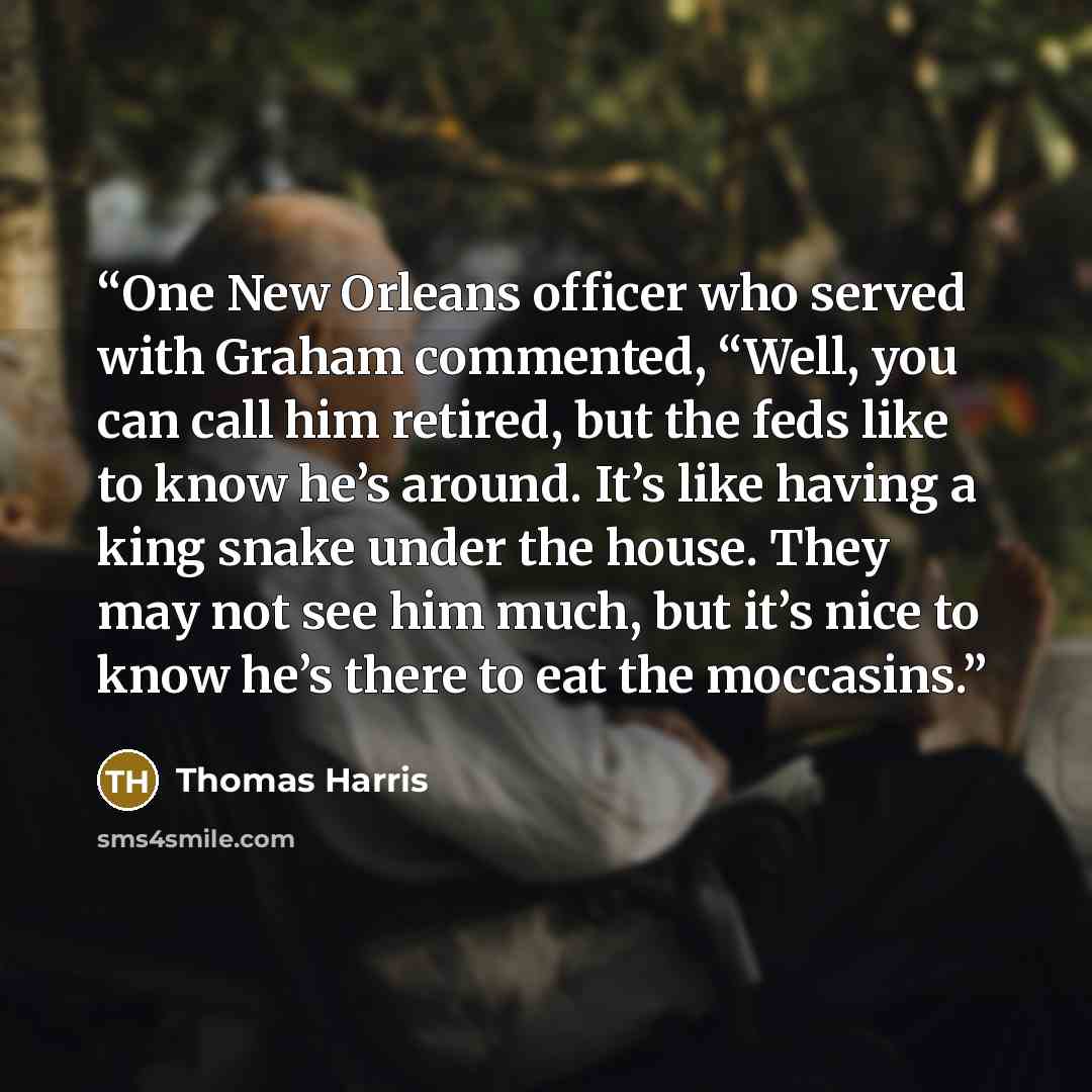 “One New Orleans officer who served with Graham commented, “Well, you can call him retired, but the feds like to know he’s around. It’s like having a king snake under the house. They may not see him much, but it’s nice to know he’s there to eat the moccasins.” quote by Thomas Harris