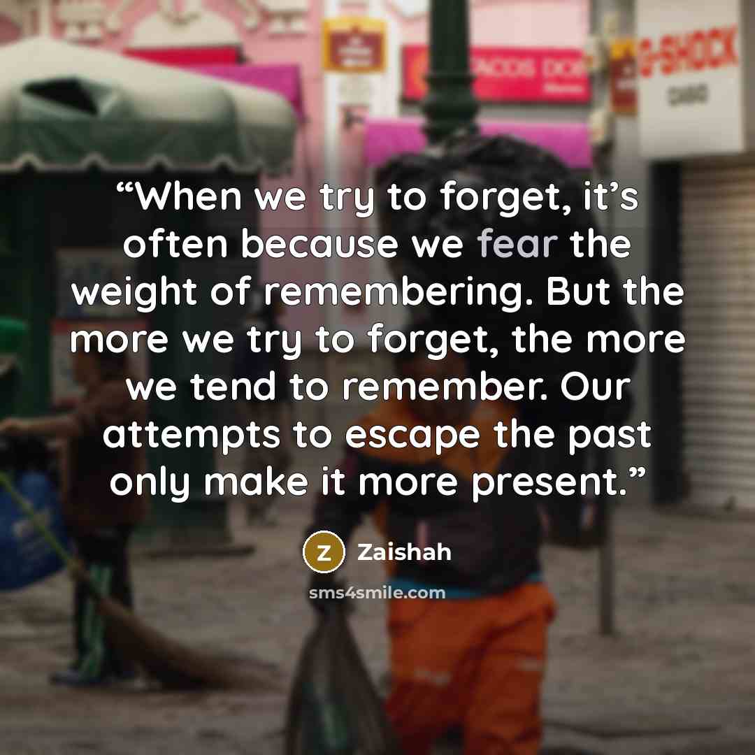 “When we try to forget, it’s often because we fear the weight of remembering. But the more we try to forget, the more we tend to remember. Our attempts to escape the past only make it more present.” quote by Zaishah