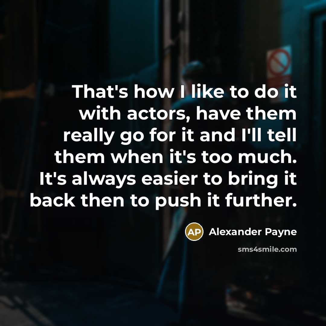 “That's how I like to do it with actors, have them really go for it and I'll tell them when it's too much. It's always easier to bring it back then to push it further.” quote by Alexander Payne