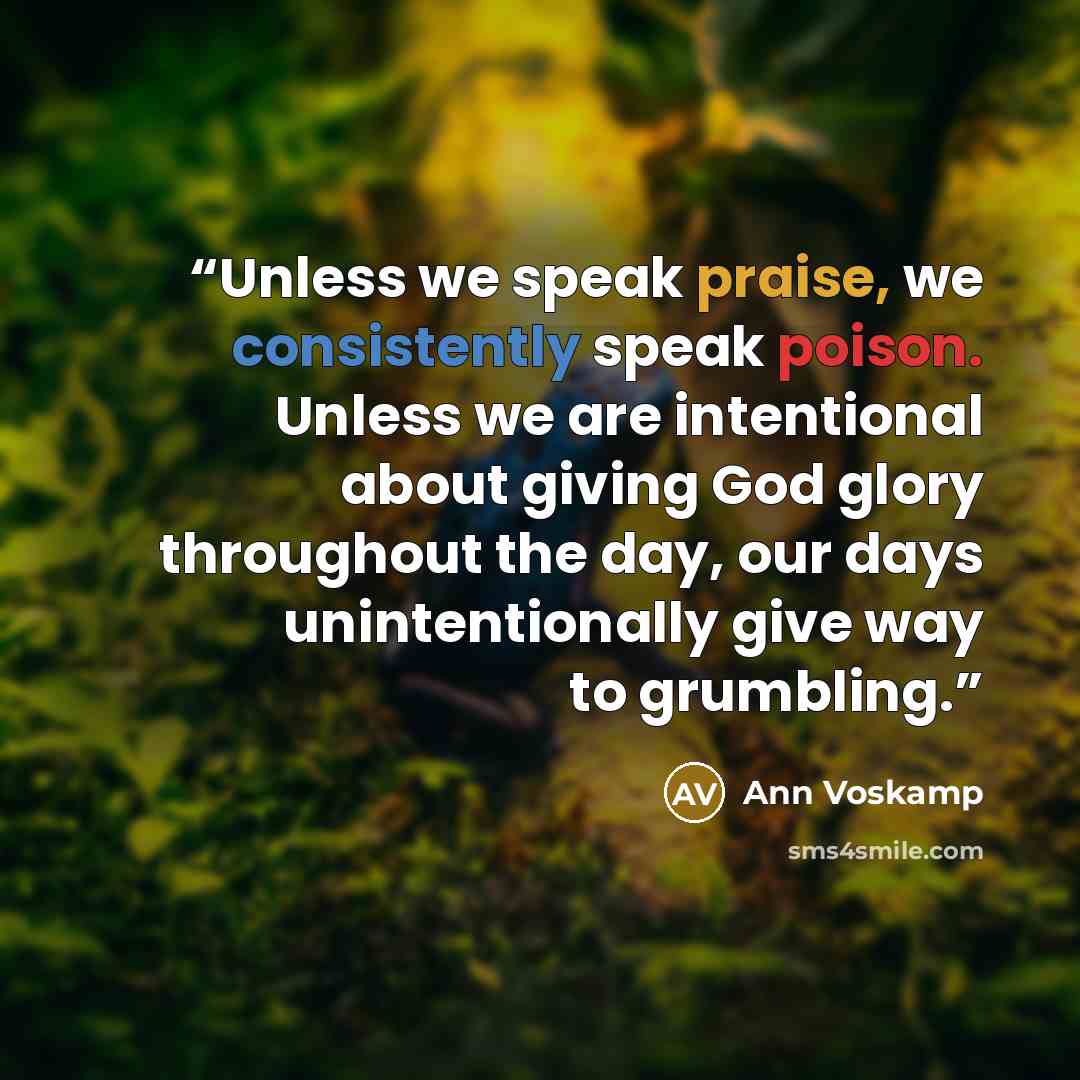 “Unless we speak praise, we consistently speak poison. Unless we are intentional about giving God glory throughout the day, our days unintentionally give way to grumbling.” quote by Ann Voskamp