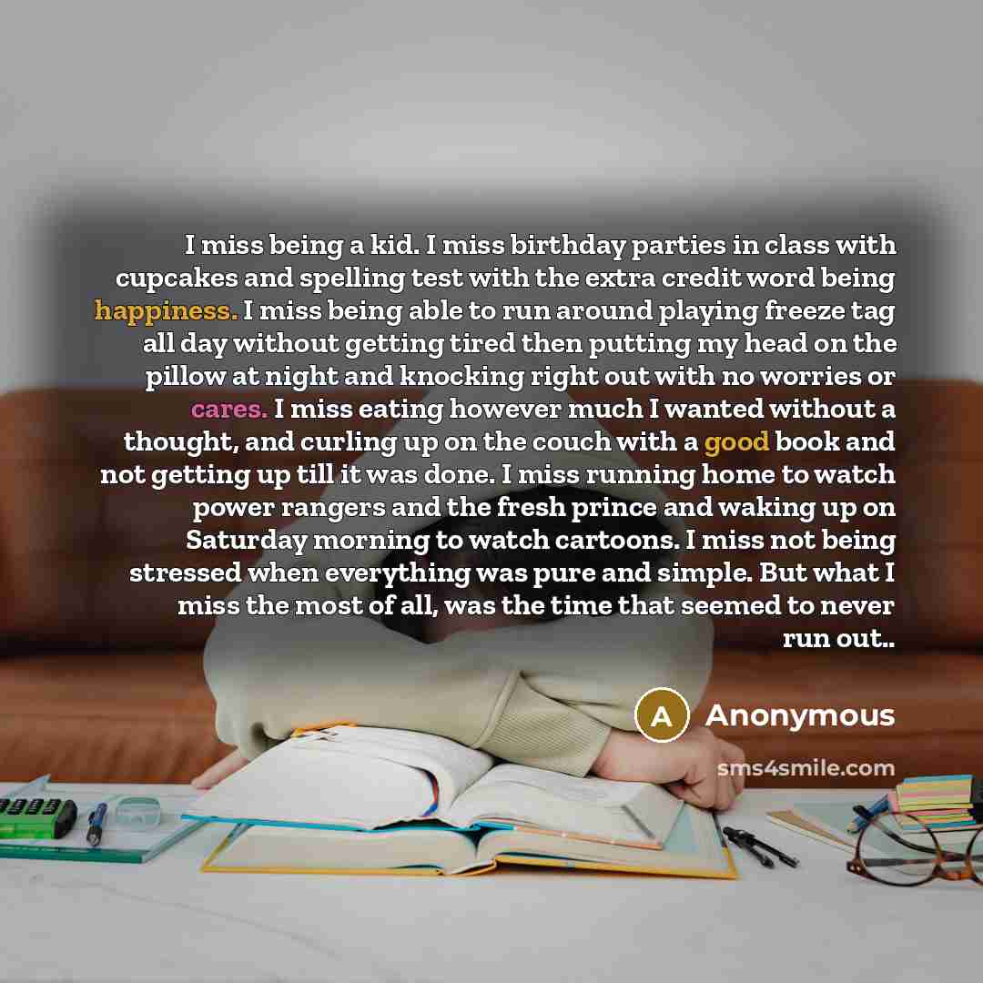 “I miss being a kid. I miss birthday parties in class with cupcakes and spelling test with the extra credit word being happiness. I miss being able to run around playing freeze tag all day without getting tired then putting my head on the pillow at night and knocking right out with no worries or…” quote by Anonymous