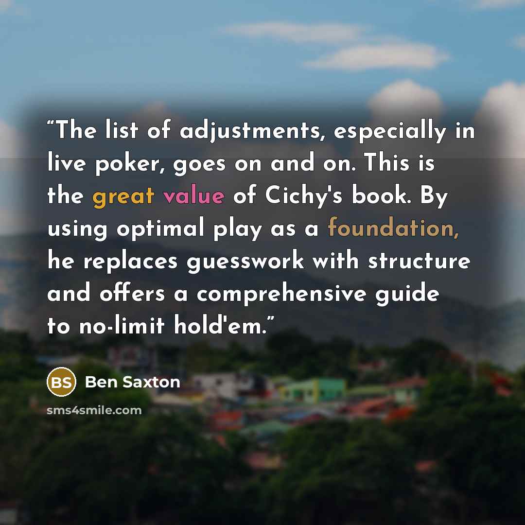 “The list of adjustments, especially in live poker, goes on and on. This is the great value of Cichy's book. By using optimal play as a foundation, he replaces guesswork with structure and offers a comprehensive guide to no-limit hold'em.” quote by Ben Saxton