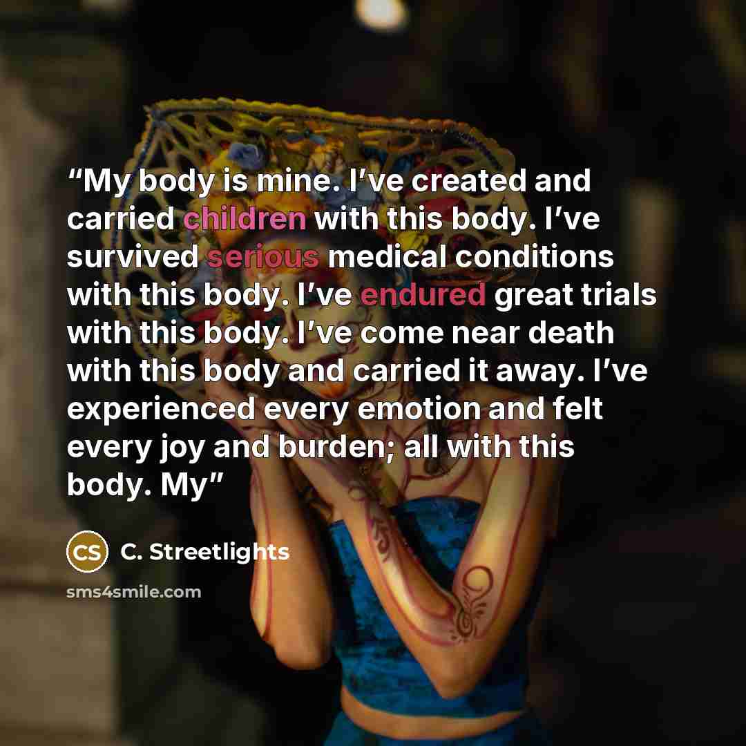 “My body is mine. I’ve created and carried children with this body. I’ve survived serious medical conditions with this body. I’ve endured great trials with this body. I’ve come near death with this body and carried it away. I’ve experienced every emotion and felt every joy and burden; all with this…” quote by C. Streetlights