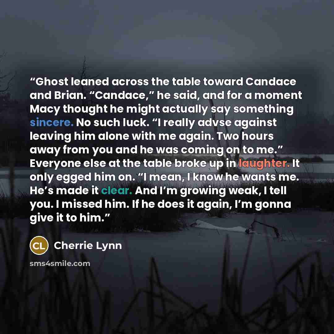 “Ghost leaned across the table toward Candace and Brian. “Candace,” he said, and for a moment Macy thought he might actually say something sincere. No such luck. “I really advse against leaving him alone with me again. Two hours away from you and he was coming on to me.” Everyone else at the table…” quote by Cherrie Lynn