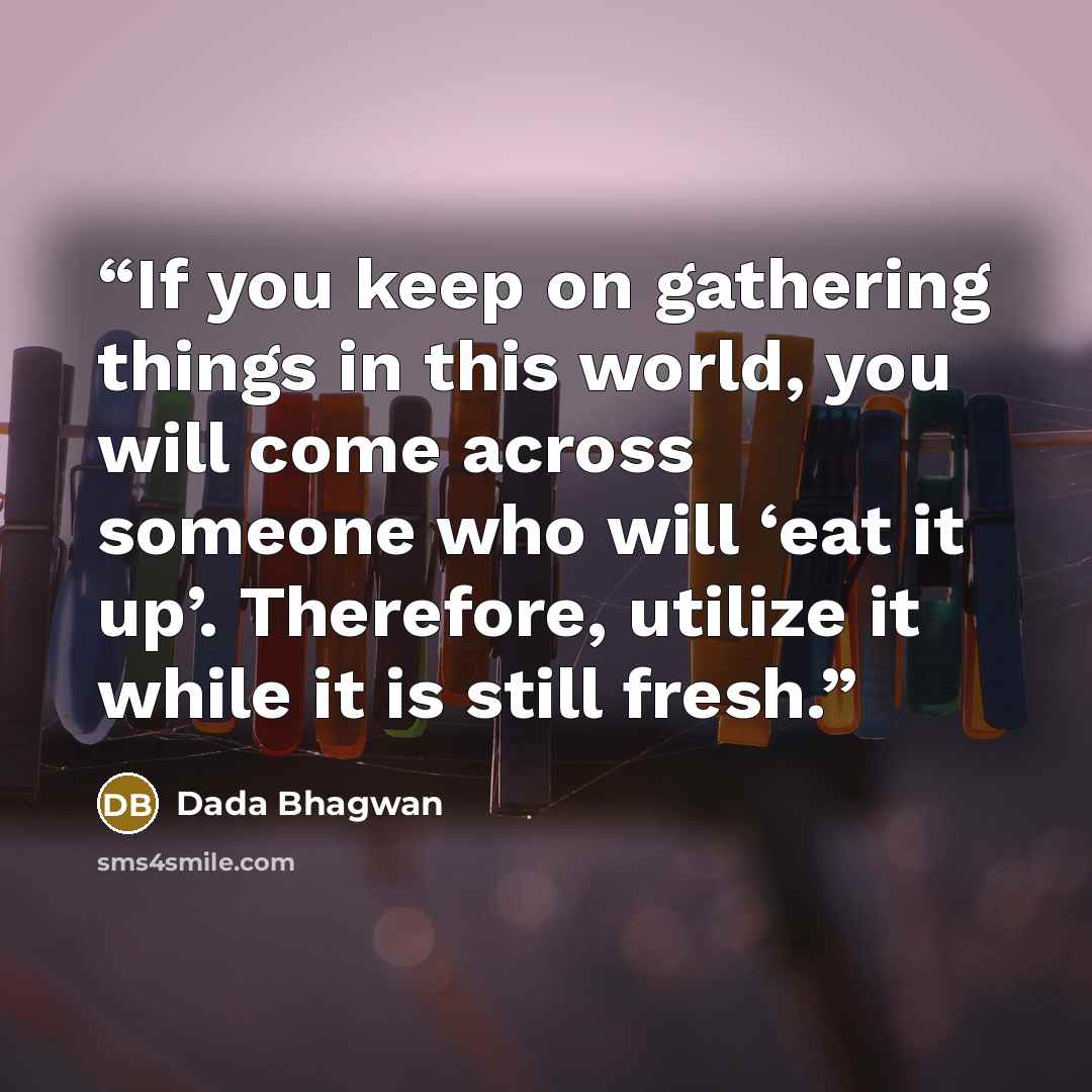 “If you keep on gathering things in this world, you will come across someone who will ‘eat it up’. Therefore, utilize it while it is still fresh.” quote by Dada Bhagwan