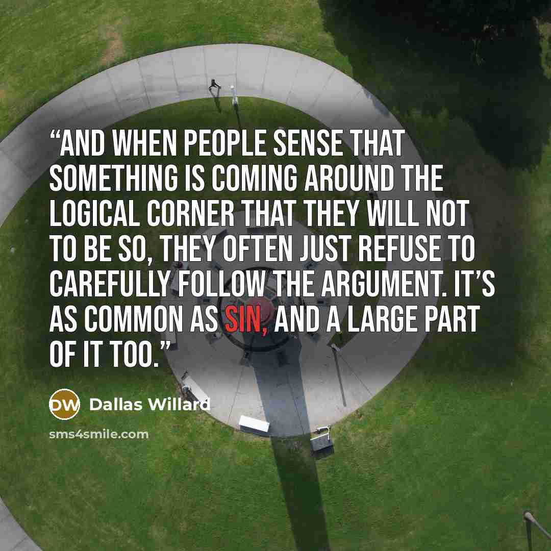 “And when people sense that something is coming around the logical corner that they will not to be so, they often just refuse to carefully follow the argument. It’s as common as sin, and a large part of it too.” quote by Dallas Willard