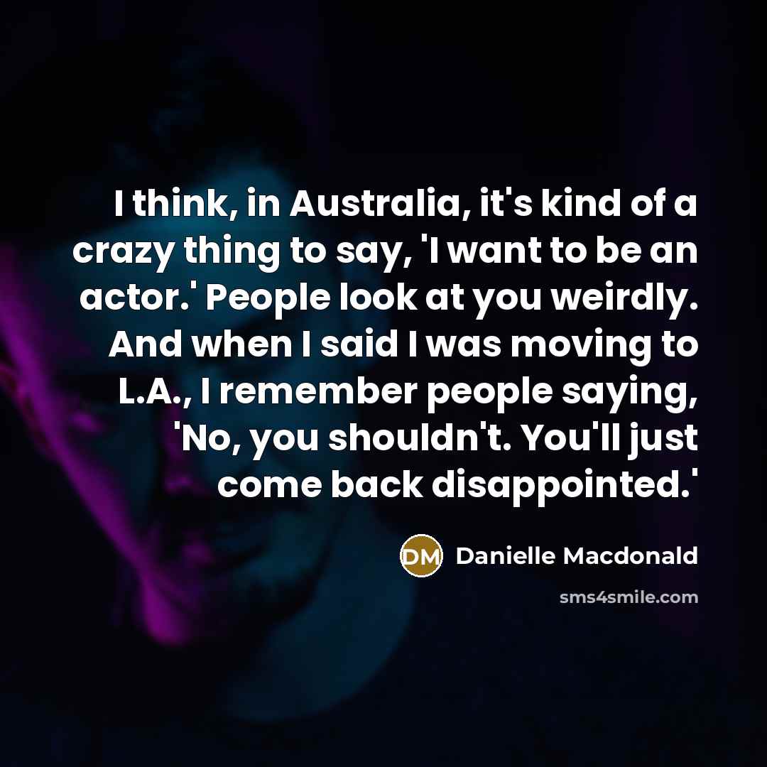 “I think, in Australia, it's kind of a crazy thing to say, 'I want to be an actor.' People look at you weirdly. And when I said I was moving to L.A., I remember people saying, 'No, you shouldn't. You'll just come back disappointed.'” quote by Danielle Macdonald