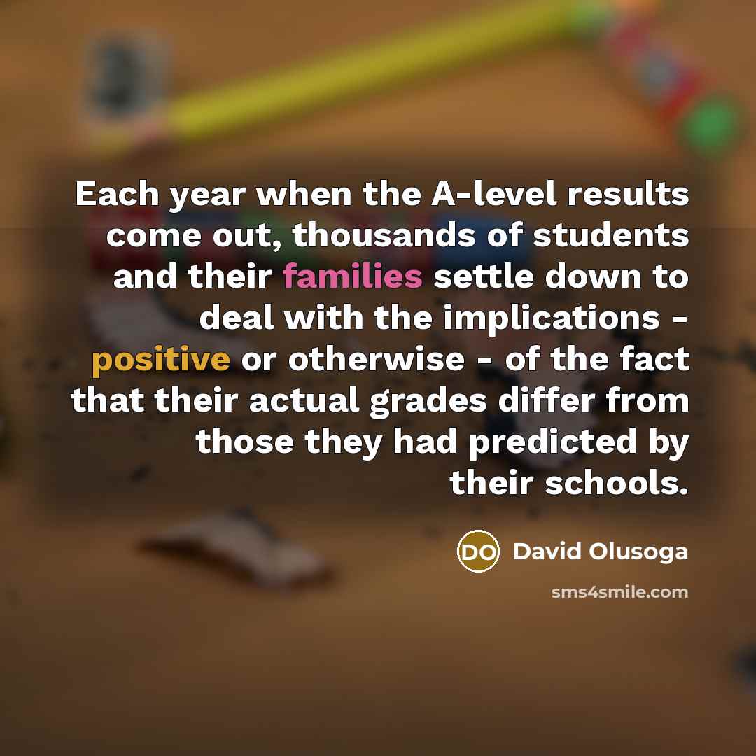 “Each year when the A-level results come out, thousands of students and their families settle down to deal with the implications - positive or otherwise - of the fact that their actual grades differ from those they had predicted by their schools.” quote by David Olusoga