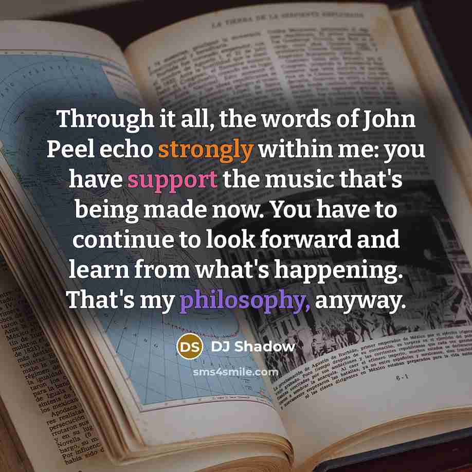 “Through it all, the words of John Peel echo strongly within me: you have support the music that's being made now. You have to continue to look forward and learn from what's happening. That's my philosophy, anyway.” quote by DJ Shadow