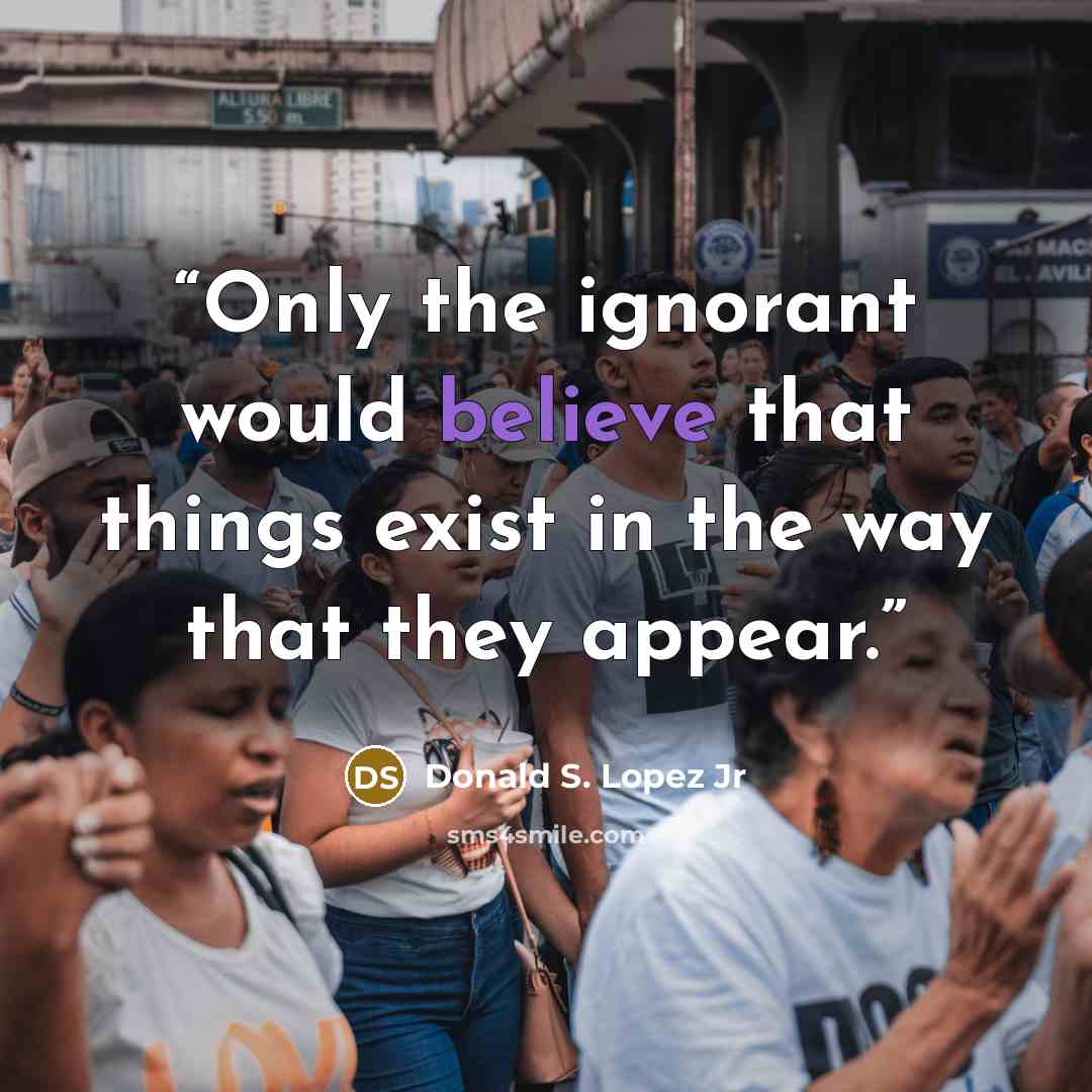 “Only the ignorant would believe that things exist in the way that they appear.” quote by Donald S. Lopez Jr