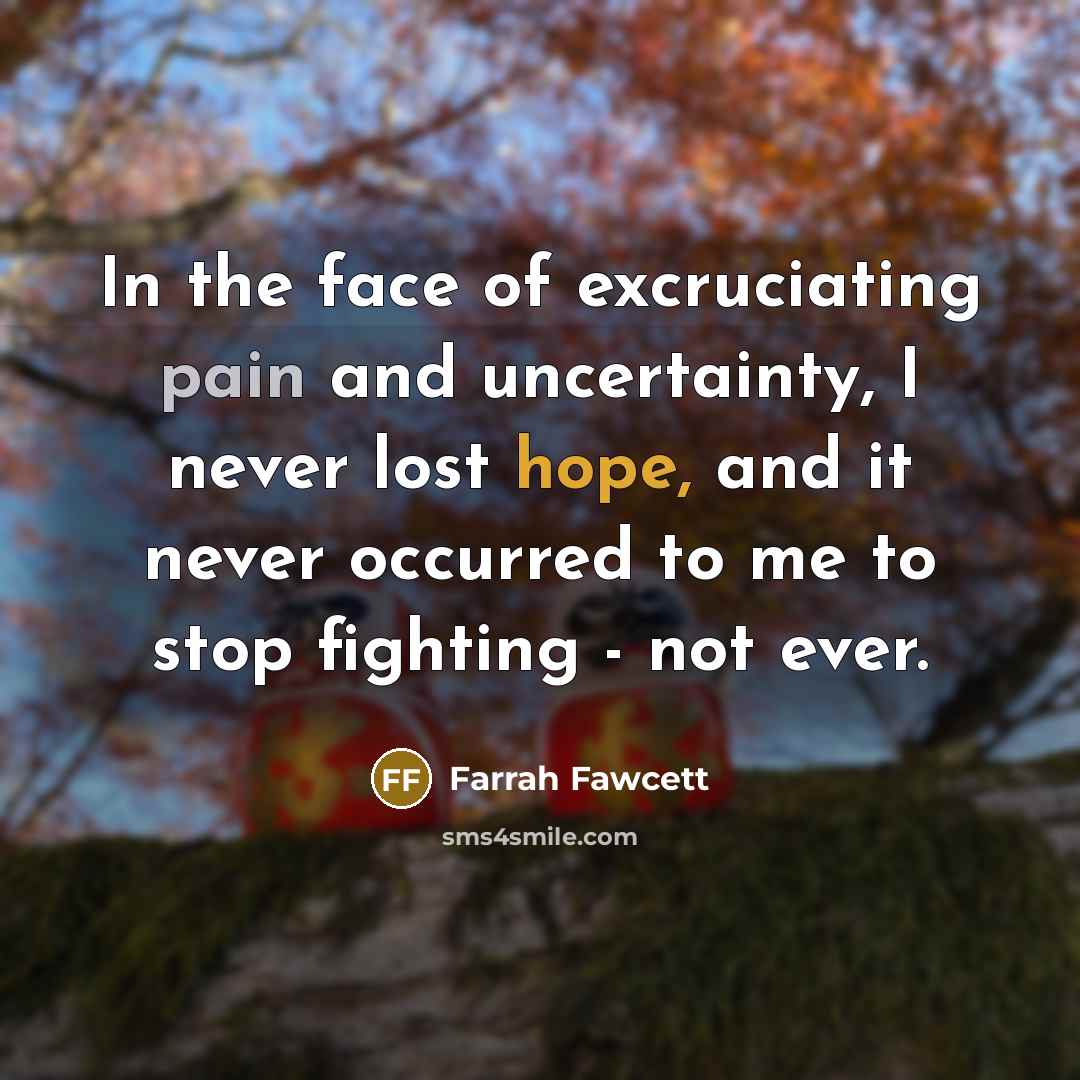 “In the face of excruciating pain and uncertainty, I never lost hope, and it never occurred to me to stop fighting - not ever.” quote by Farrah Fawcett