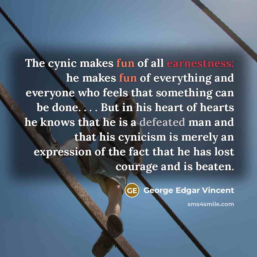“The cynic makes fun of all earnestness; he makes fun of everything and everyone who feels that something can be done. . . . But in his heart of hearts he knows that he is a defeated man and that his cynicism is merely an expression of the fact that he has lost courage and is beaten.” quote by George Edgar Vincent