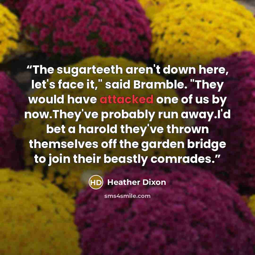 “The sugarteeth aren't down here, let's face it," said Bramble. "They would have attacked one of us by now.They've probably run away.I'd bet a harold they've thrown themselves off the garden bridge to join their beastly comrades.” quote by Heather Dixon