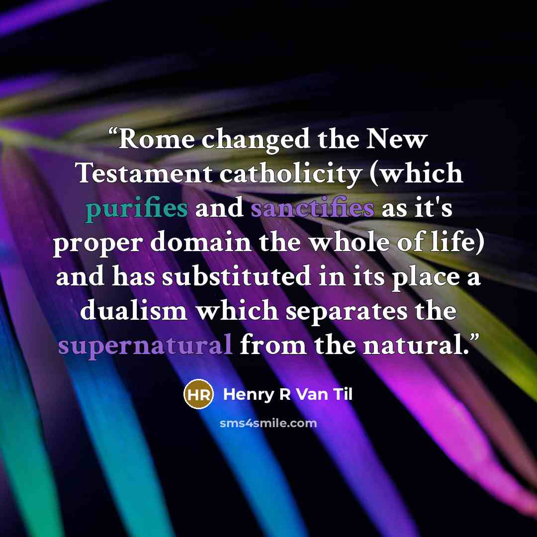 “Rome changed the New Testament catholicity (which purifies and sanctifies as it's proper domain the whole of life) and has substituted in its place a dualism which separates the supernatural from the natural.” quote by Henry R Van Til
