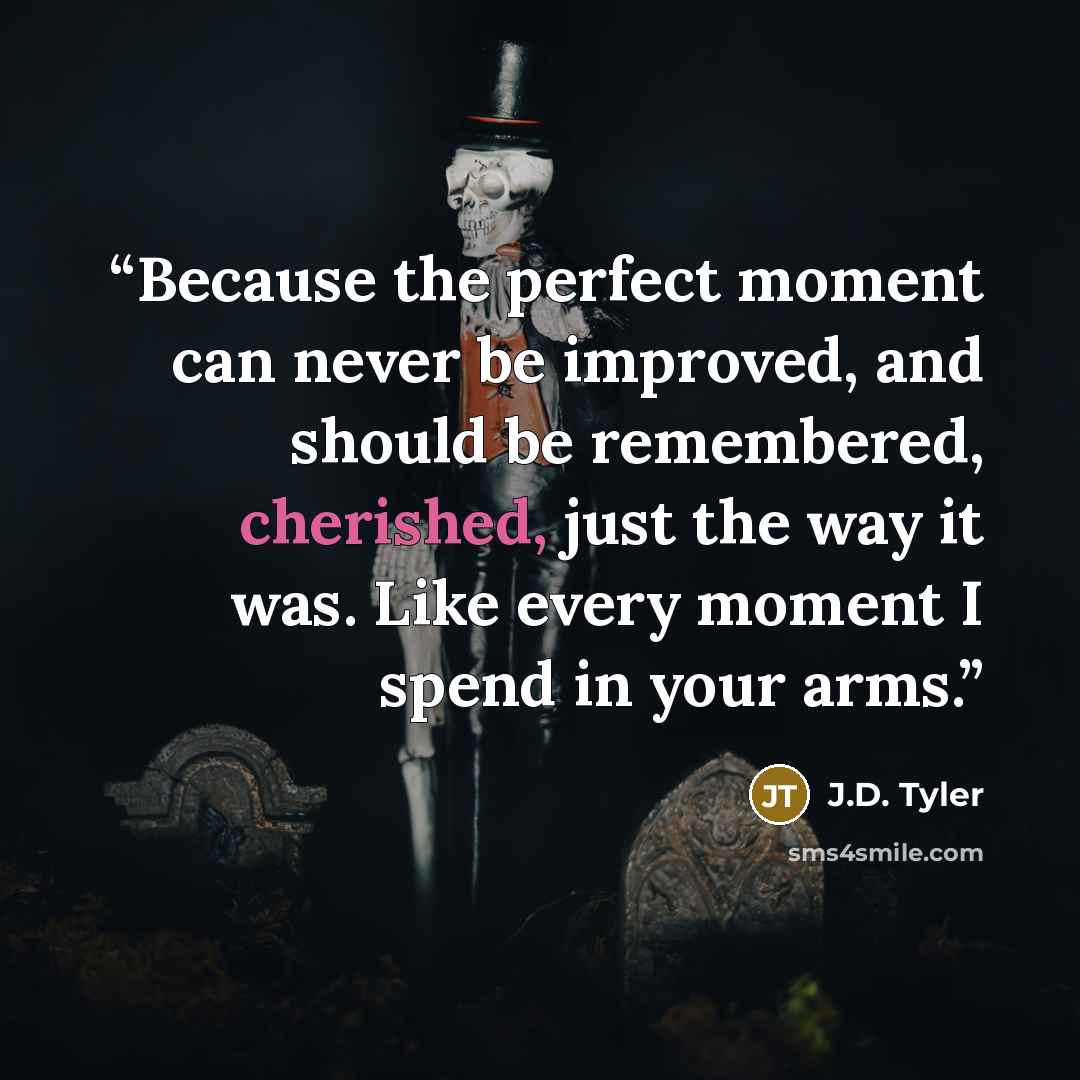 “Because the perfect moment can never be improved, and should be remembered, cherished, just the way it was. Like every moment I spend in your arms.” quote by J.D. Tyler
