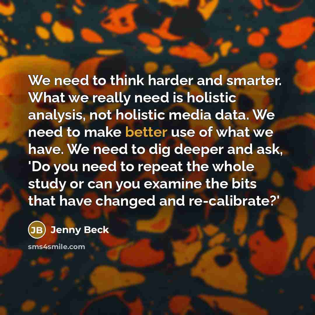 “We need to think harder and smarter. What we really need is holistic analysis, not holistic media data. We need to make better use of what we have. We need to dig deeper and ask, 'Do you need to repeat the whole study or can you examine the bits that have changed and re-calibrate?'” quote by Jenny Beck