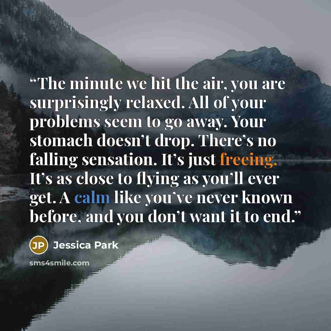 “The minute we hit the air, you are surprisingly relaxed. All of your problems seem to go away. Your stomach doesn’t drop. There’s no falling sensation. It’s just freeing. It’s as close to flying as you’ll ever get. A calm like you’ve never known before, and you don’t want it to end.” quote by Jessica Park
