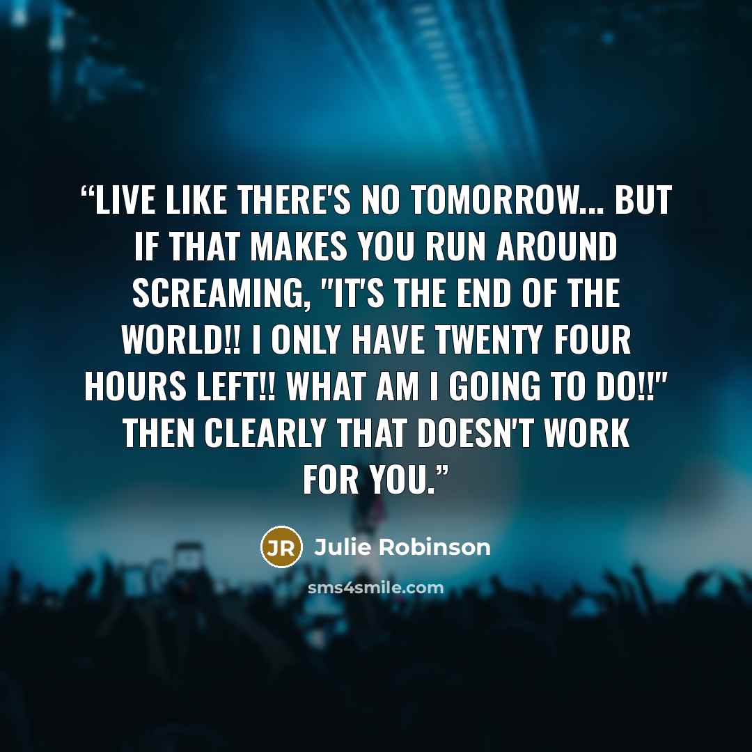 “Live like there's no tomorrow... But if that makes you run around screaming, "it's the end of the world!! I only have twenty four hours left!! WHAT AM I GOING TO DO!!" Then clearly that doesn't work for you.” quote by Julie Robinson