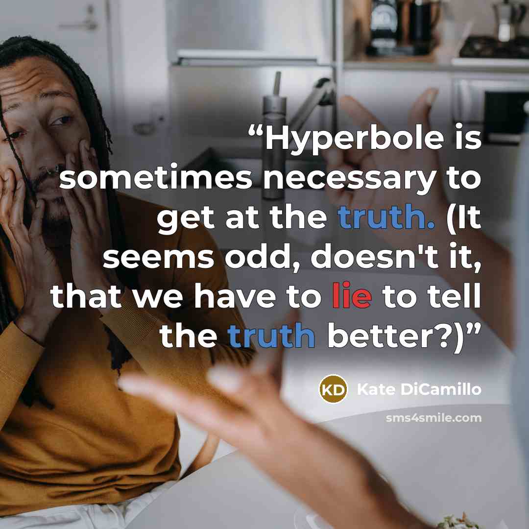 “Hyperbole is sometimes necessary to get at the truth. (It seems odd, doesn't it, that we have to lie to tell the truth better?)” quote by Kate DiCamillo