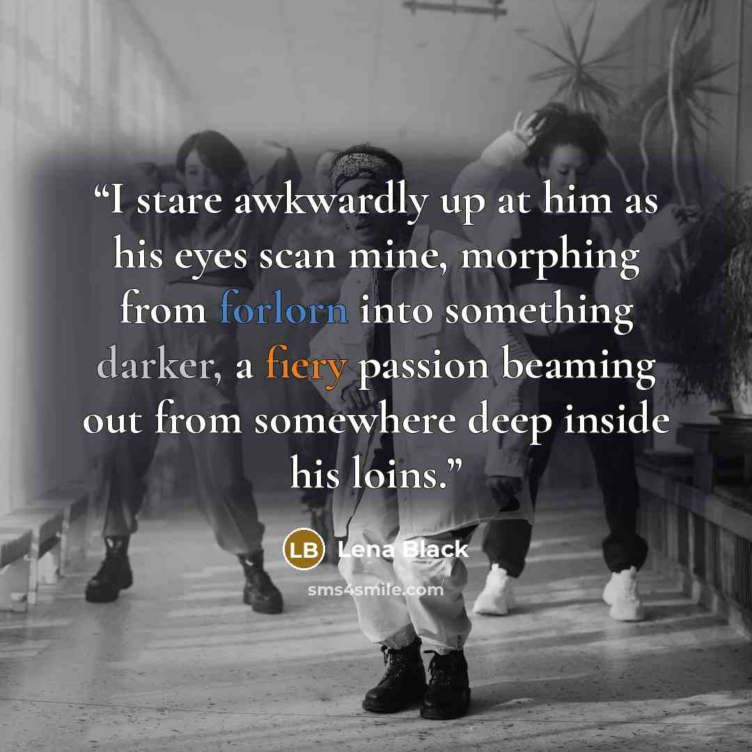 “I stare awkwardly up at him as his eyes scan mine, morphing from forlorn into something darker, a fiery passion beaming out from somewhere deep inside his loins.” quote by Lena Black