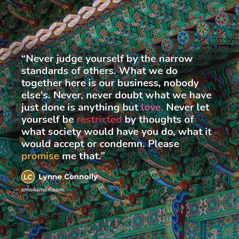 “Never judge yourself by the narrow standards of others. What we do together here is our business, nobody else's. Never, never doubt what we have just done is anything but love. Never let yourself be restricted by thoughts of what society would have you do, what it would accept or condemn. Please…” quote by Lynne Connolly