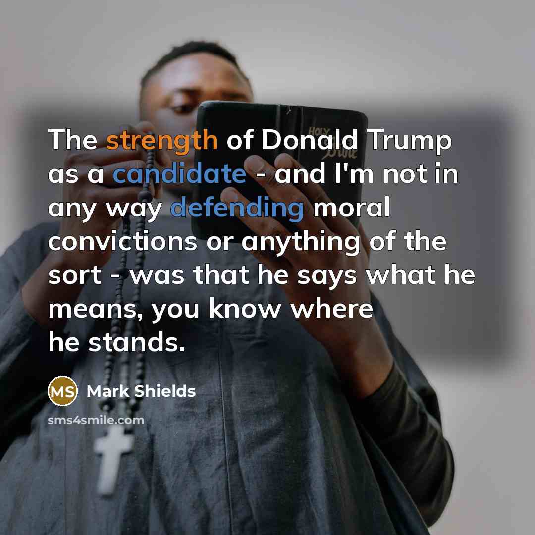 “The strength of Donald Trump as a candidate - and I'm not in any way defending moral convictions or anything of the sort - was that he says what he means, you know where he stands.” quote by Mark Shields