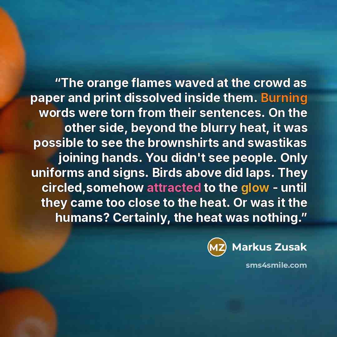 “The orange flames waved at the crowd as paper and print dissolved inside them. Burning words were torn from their sentences. On the other side, beyond the blurry heat, it was possible to see the brownshirts and swastikas joining hands. You didn't see people. Only uniforms and signs. Birds above…” quote by Markus Zusak