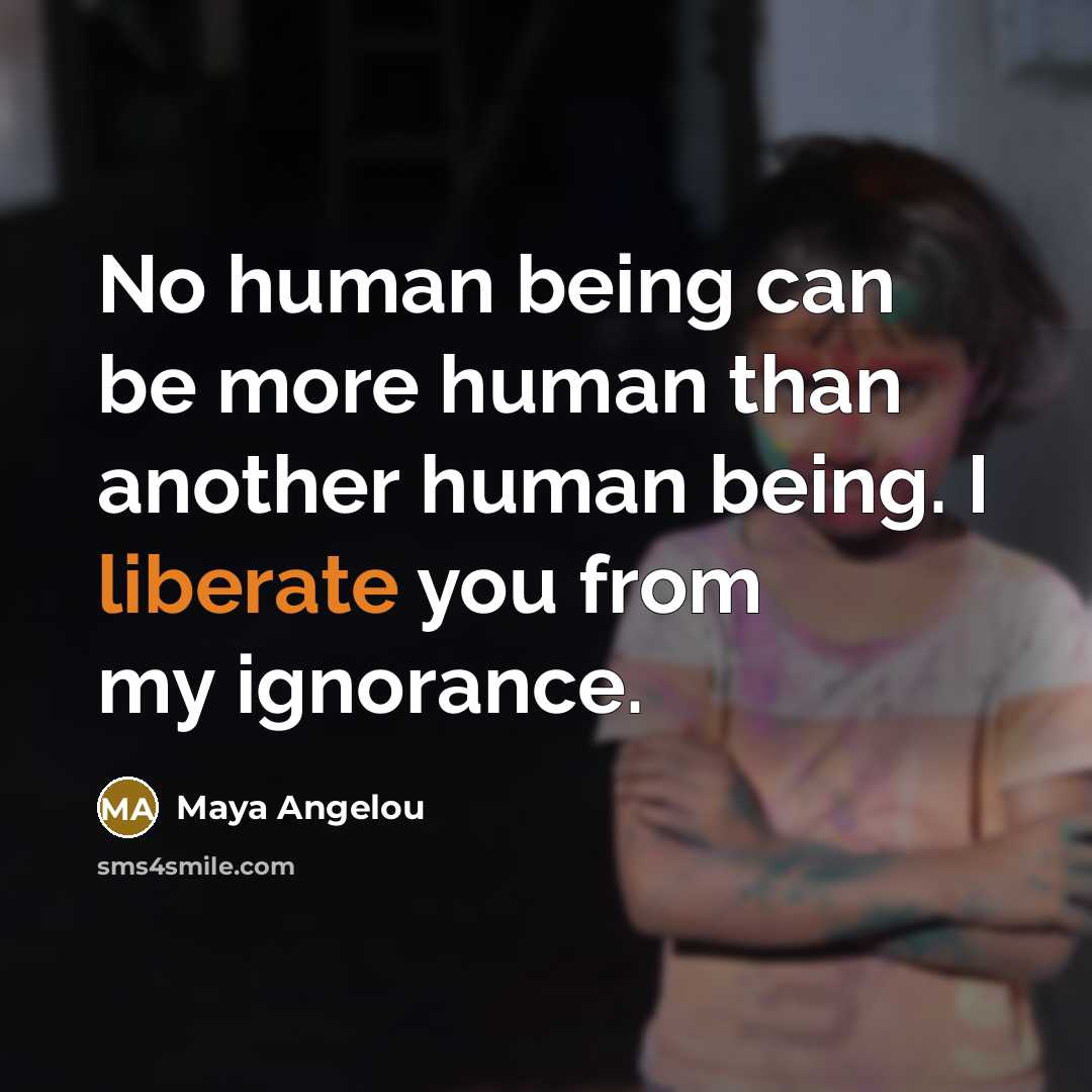 “No human being can be more human than another human being. I liberate you from my ignorance.” quote by Maya Angelou