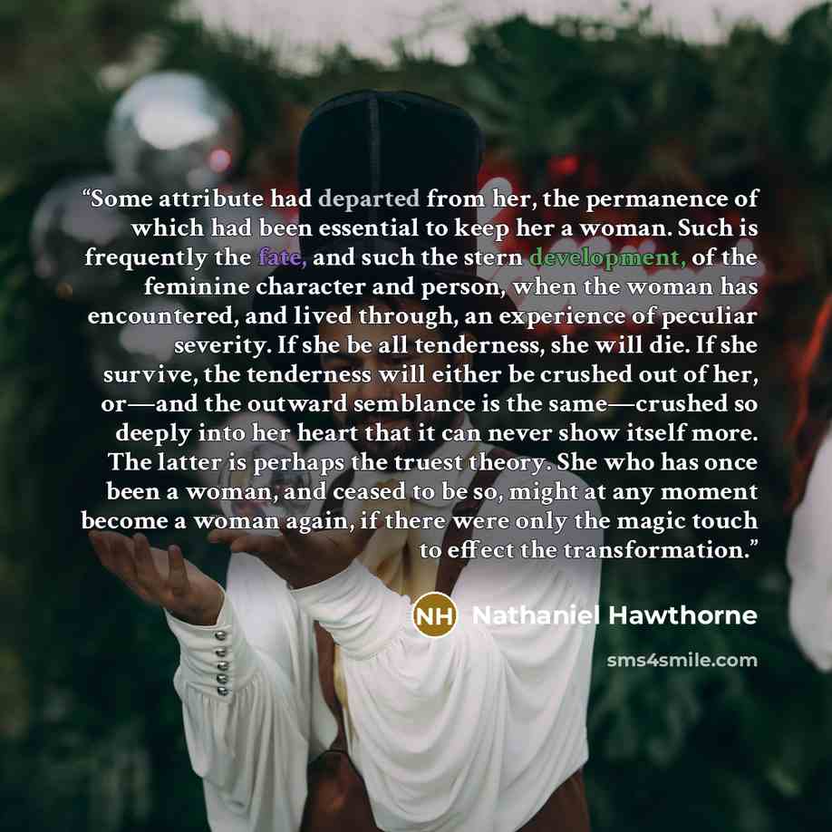 “Some attribute had departed from her, the permanence of which had been essential to keep her a woman. Such is frequently the fate, and such the stern development, of the feminine character and person, when the woman has encountered, and lived through, an experience of peculiar severity. If she be…” quote by Nathaniel Hawthorne