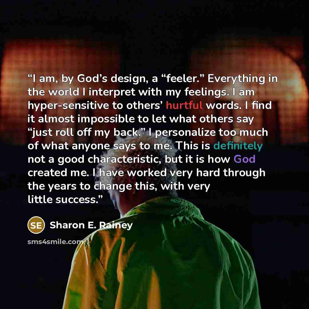 “I am, by God’s design, a “feeler.” Everything in the world I interpret with my feelings. I am hyper-sensitive to others’ hurtful words. I find it almost impossible to let what others say “just roll off my back.” I personalize too much of what anyone says to me. This is definitely not a good…” quote by Sharon E. Rainey