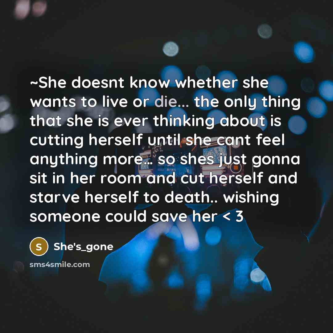 “~She doesnt know whether she wants to live or die... the only thing that she is ever thinking about is cutting herself until she cant feel anything more… so shes just gonna sit in her room and cut herself and starve herself to death.. wishing someone could save her < 3” quote by She's_gone