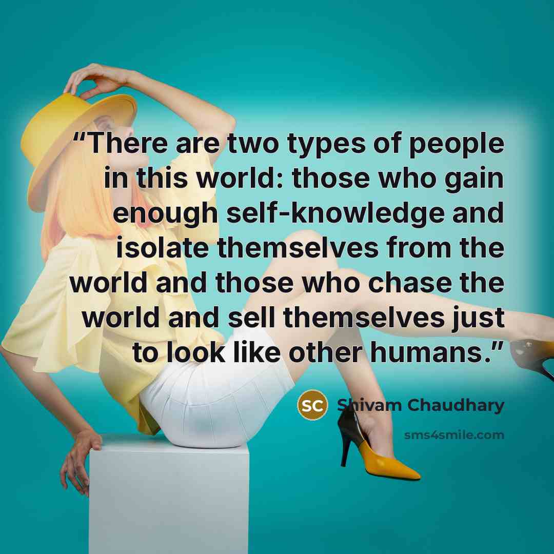 “There are two types of people in this world: those who gain enough self-knowledge and isolate themselves from the world and those who chase the world and sell themselves just to look like other humans.” quote by Shivam Chaudhary