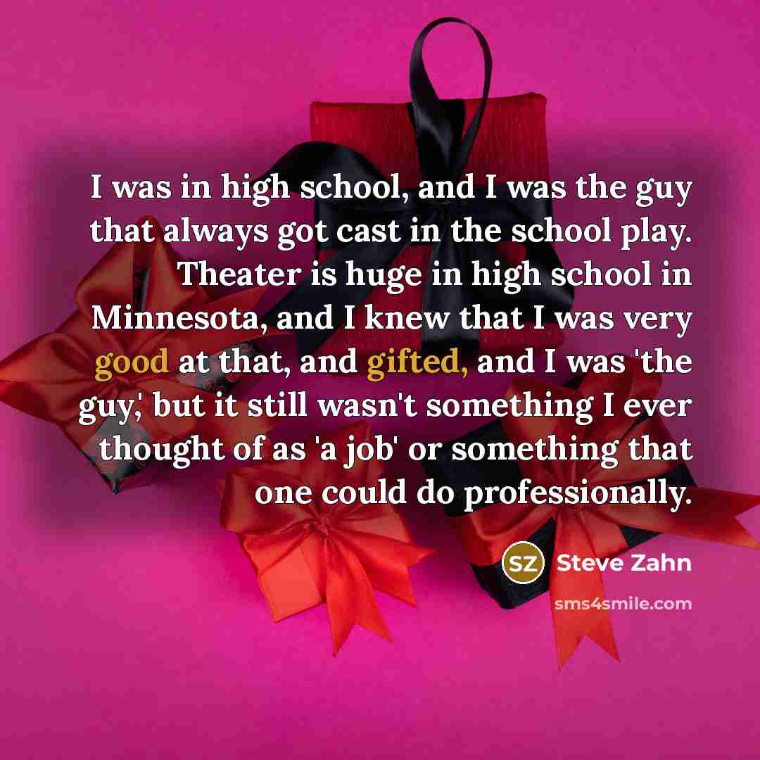 “I was in high school, and I was the guy that always got cast in the school play. Theater is huge in high school in Minnesota, and I knew that I was very good at that, and gifted, and I was 'the guy,' but it still wasn't something I ever thought of as 'a job' or something that one could do…” quote by Steve Zahn
