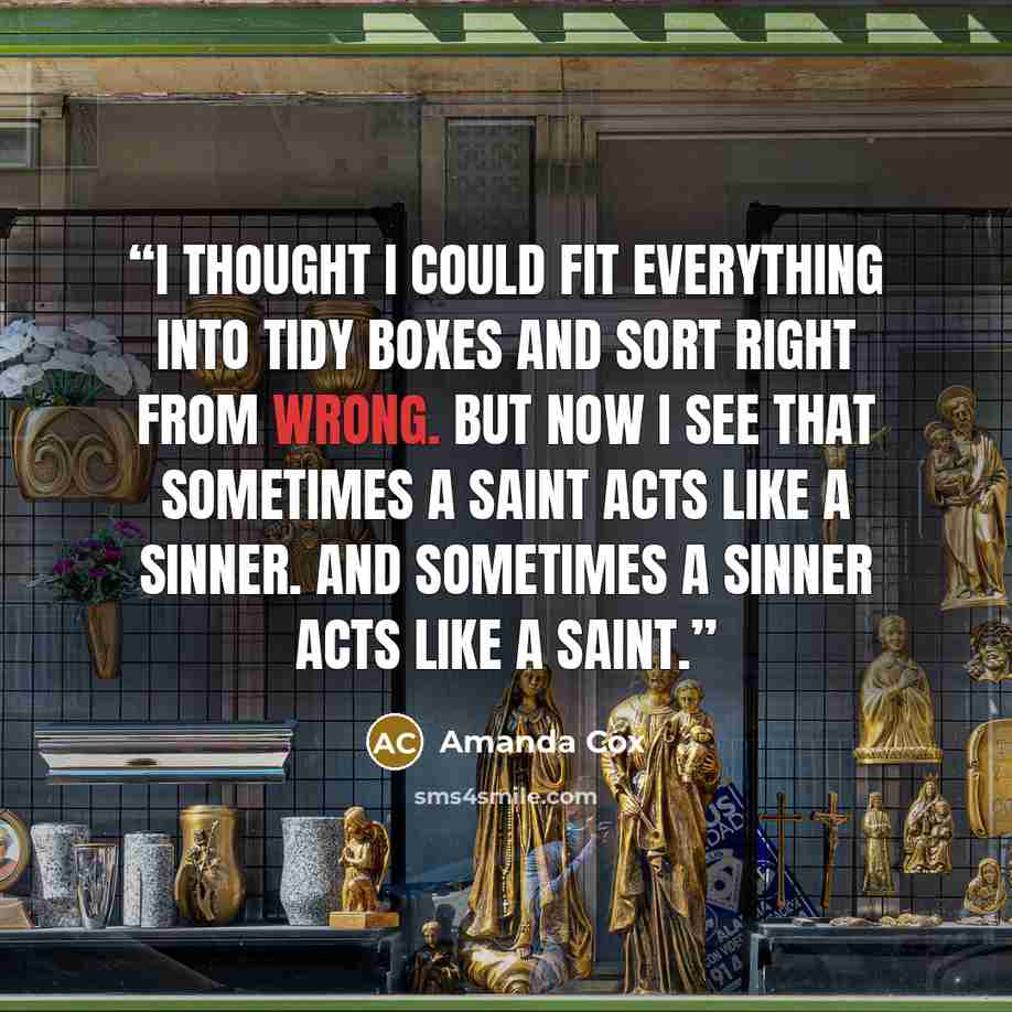 “I thought I could fit everything into tidy boxes and sort right from wrong. But now I see that sometimes a saint acts like a sinner. And sometimes a sinner acts like a saint.” quote by Amanda Cox