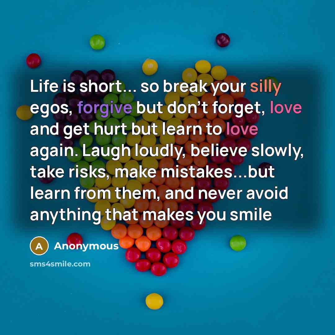 “Life is short... so break your silly egos, forgive but don't forget, love and get hurt but learn to love again. Laugh loudly, believe slowly, take risks, make mistakes...but learn from them, and never avoid anything that makes you smile” quote by Anonymous