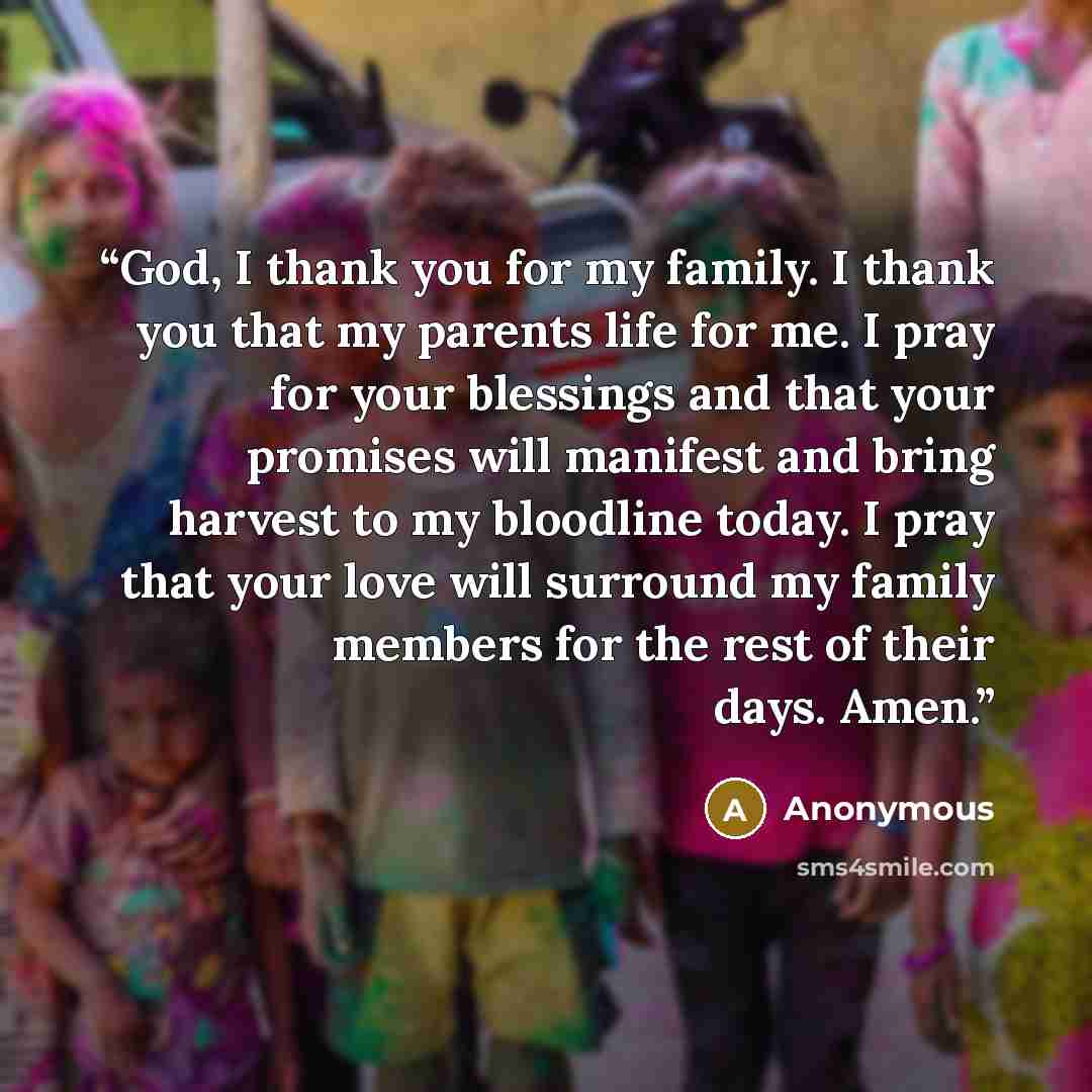 “God, I thank you for my family. I thank you that my parents life for me. I pray for your blessings and that your promises will manifest and bring harvest to my bloodline today. I pray that your love will surround my family members for the rest of their days. Amen.” quote by Anonymous