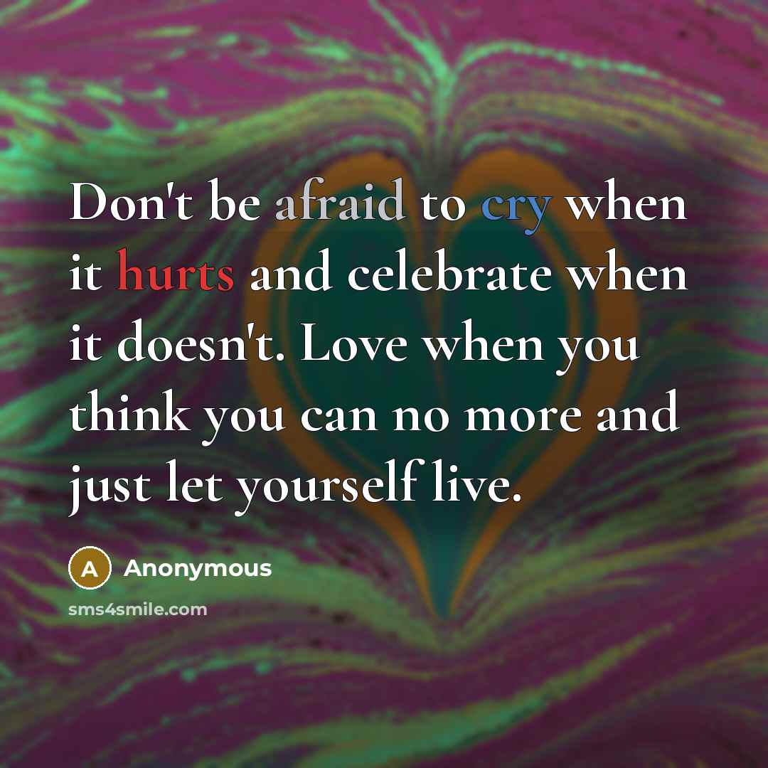 “Don't be afraid to cry when it hurts and celebrate when it doesn't. Love when you think you can no more and just let yourself live.” quote by Anonymous