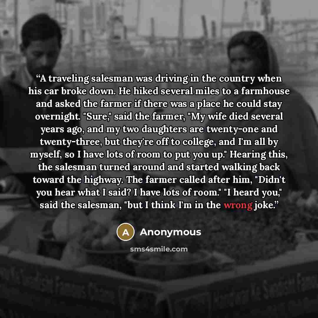 “A traveling salesman was driving in the country when his car broke down. He hiked several miles to a farmhouse and asked the farmer if there was a place he could stay overnight. "Sure," said the farmer, "My wife died several years ago, and my two daughters are twenty-one and twenty-three, but…” quote by Anonymous