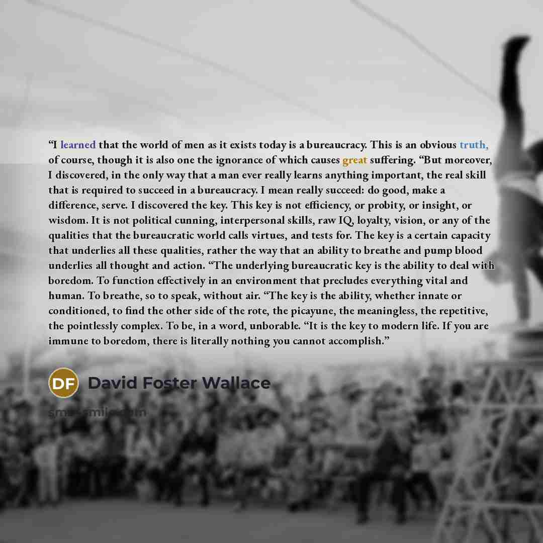 “I learned that the world of men as it exists today is a bureaucracy. This is an obvious truth, of course, though it is also one the ignorance of which causes great suffering. “But moreover, I discovered, in the only way that a man ever really learns anything important, the real skill that is…” quote by David Foster Wallace