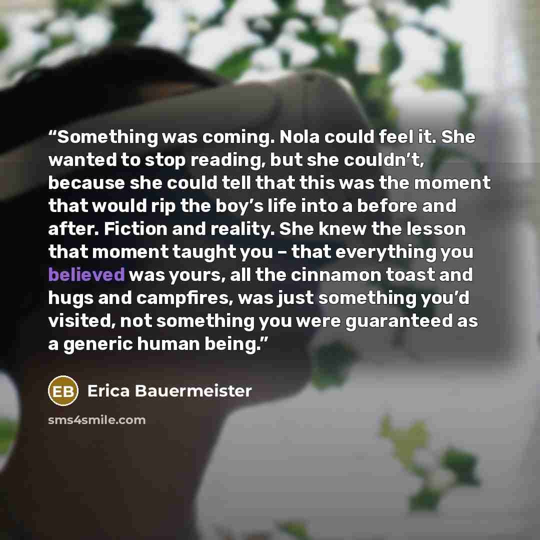 “Something was coming. Nola could feel it. She wanted to stop reading, but she couldn’t, because she could tell that this was the moment that would rip the boy’s life into a before and after. Fiction and reality. She knew the lesson that moment taught you – that everything you believed was yours…” quote by Erica Bauermeister