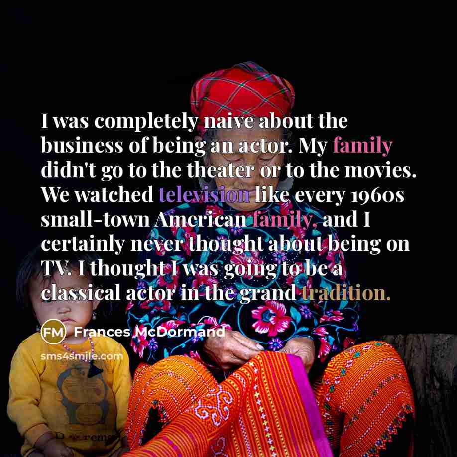 “I was completely naive about the business of being an actor. My family didn't go to the theater or to the movies. We watched television like every 1960s small-town American family, and I certainly never thought about being on TV. I thought I was going to be a classical actor in the grand tradition.” quote by Frances McDormand