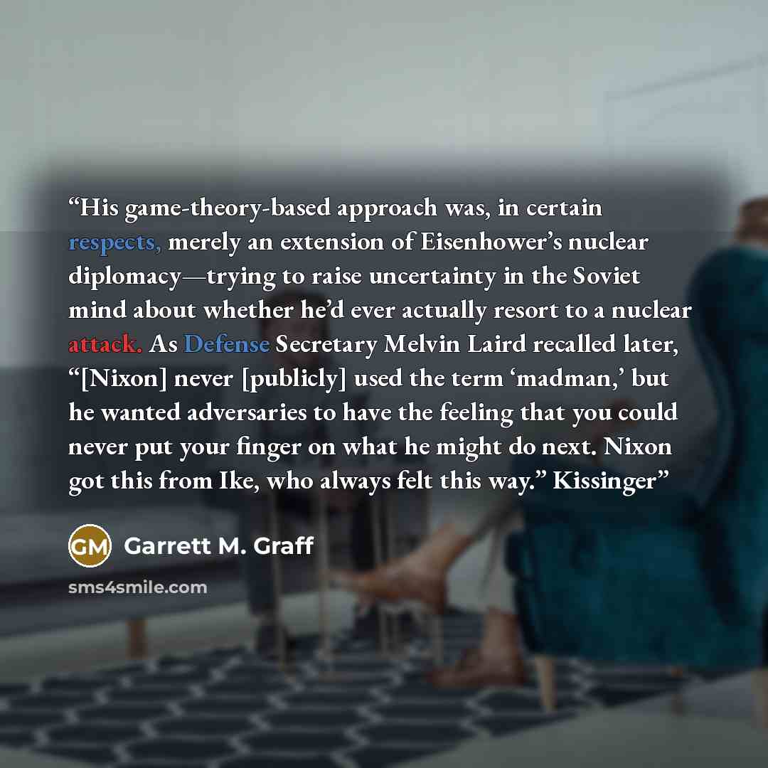 “His game-theory-based approach was, in certain respects, merely an extension of Eisenhower’s nuclear diplomacy—trying to raise uncertainty in the Soviet mind about whether he’d ever actually resort to a nuclear attack. As Defense Secretary Melvin Laird recalled later, “[Nixon] never [publicly]…” quote by Garrett M. Graff