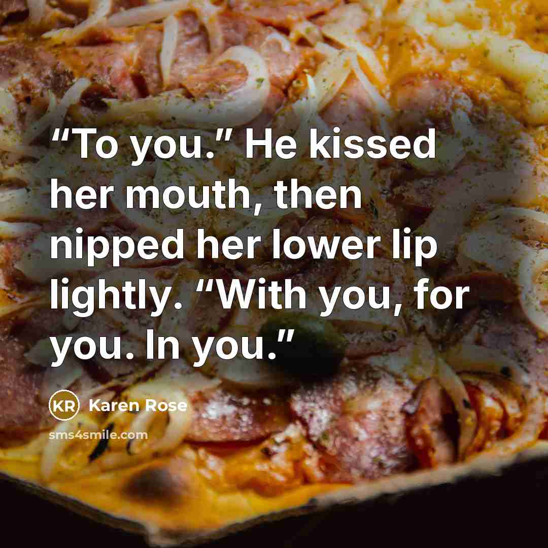 “To you.” He kissed her mouth, then nipped her lower lip lightly. “With you, for you. In you.” quote by Karen Rose