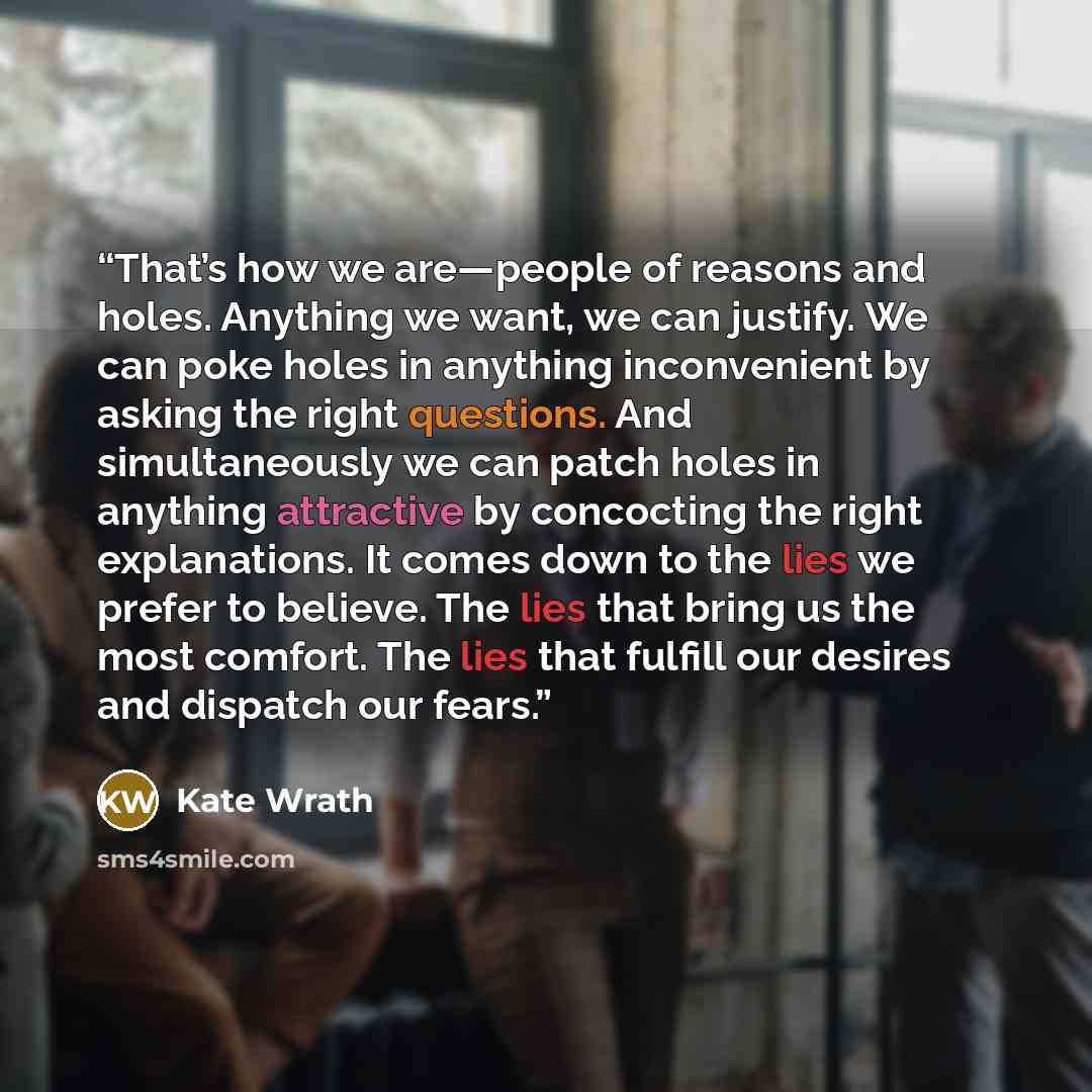 “That’s how we are—people of reasons and holes. Anything we want, we can justify. We can poke holes in anything inconvenient by asking the right questions. And simultaneously we can patch holes in anything attractive by concocting the right explanations. It comes down to the lies we prefer to…” quote by Kate Wrath