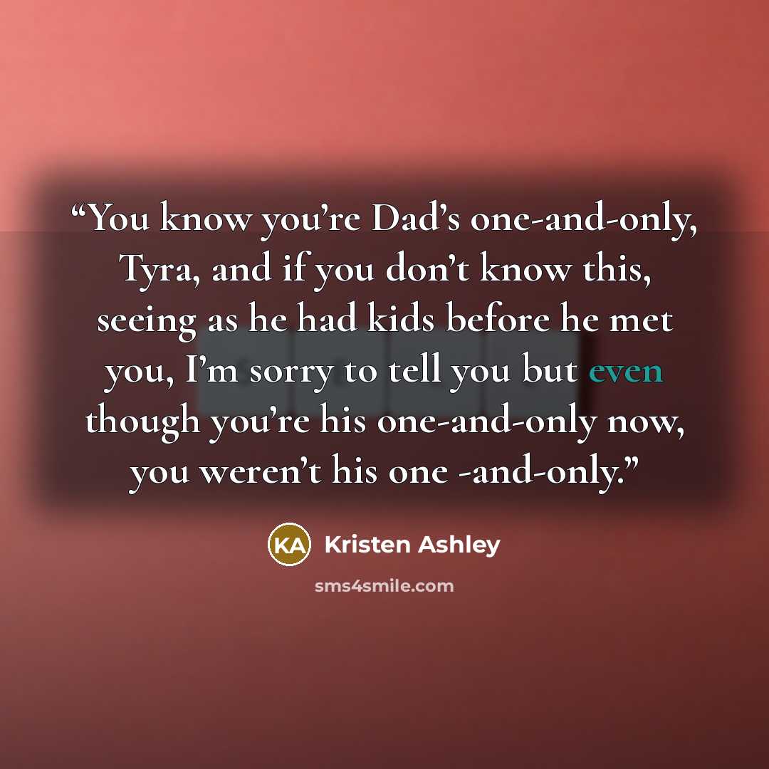 “You know you’re Dad’s one-and-only, Tyra, and if you don’t know this, seeing as he had kids before he met you, I’m sorry to tell you but even though you’re his one-and-only now, you weren’t his one -and-only.” quote by Kristen Ashley